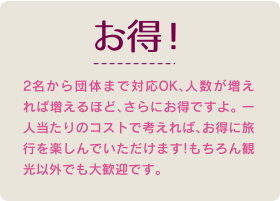 2名から団体まで対応OK、人数が増えれば増えるほど、さらにお得ですよ。 ー人当たりのコストで考えれば、お得に旅行を楽しんでいただけます!もちろん観光以外でも大歓迎です。